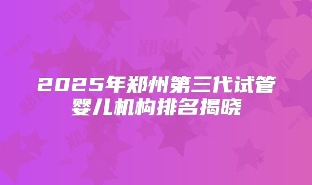 2025年郑州第三代试管婴儿机构排名揭晓