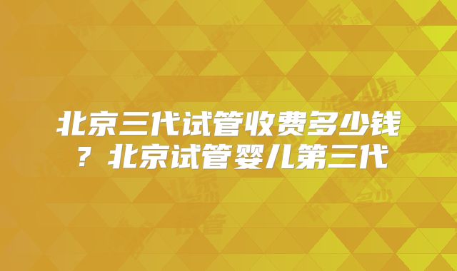 北京三代试管收费多少钱？北京试管婴儿第三代
