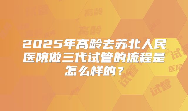 2025年高龄去苏北人民医院做三代试管的流程是怎么样的？