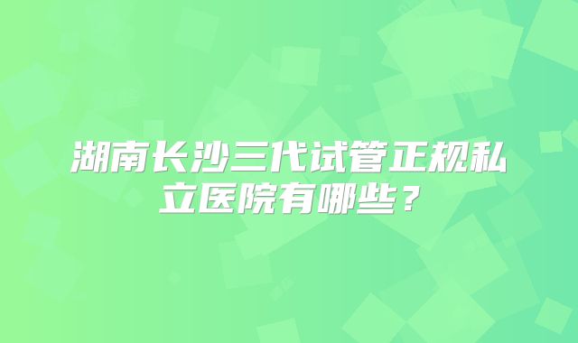 湖南长沙三代试管正规私立医院有哪些?