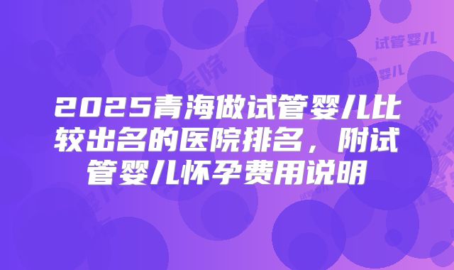 2025青海做试管婴儿比较出名的医院排名,附试管婴儿怀孕费用说明