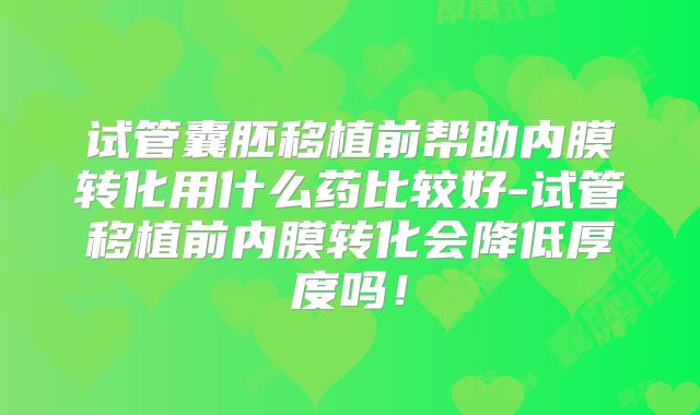 试管囊胚移植前帮助内膜转化用什么药比较好-试管移植前内膜转化会降低厚度吗！