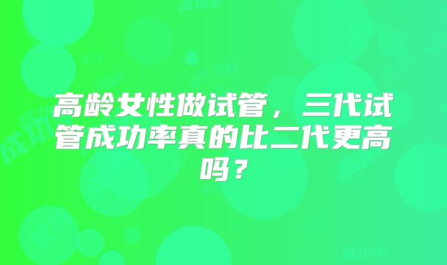 高龄女性做试管，三代试管成功率真的比二代更高吗？