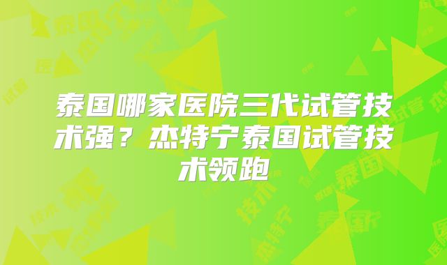 泰国哪家医院三代试管技术强？杰特宁泰国试管技术领跑