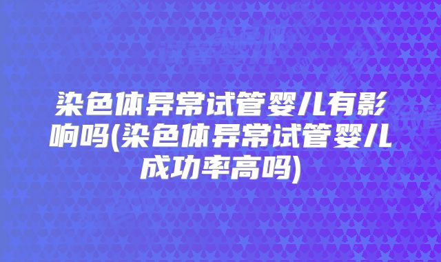 染色体异常试管婴儿有影响吗(染色体异常试管婴儿成功率高吗)