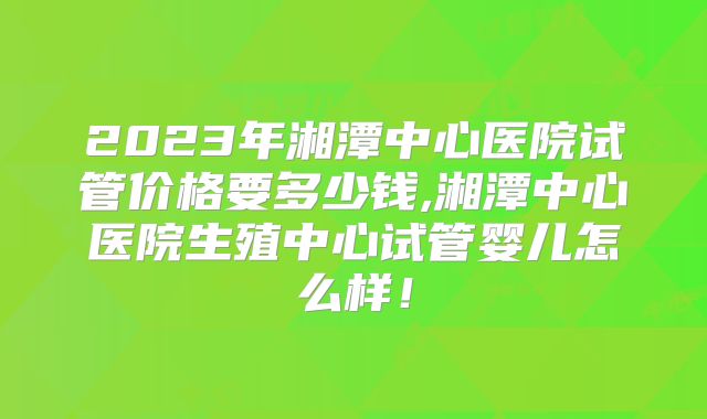 2023年湘潭中心医院试管价格要多少钱,湘潭中心医院生殖中心试管婴儿怎么样！