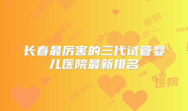 长春最厉害的三代试管婴儿医院最新排名