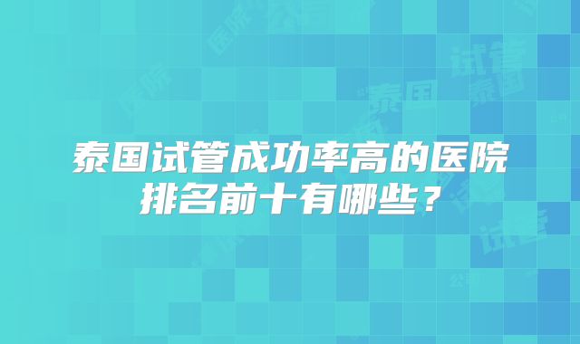 泰国试管成功率高的医院排名前十有哪些?