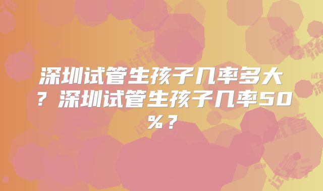 深圳试管生孩子几率多大?深圳试管生孩子几率50%?