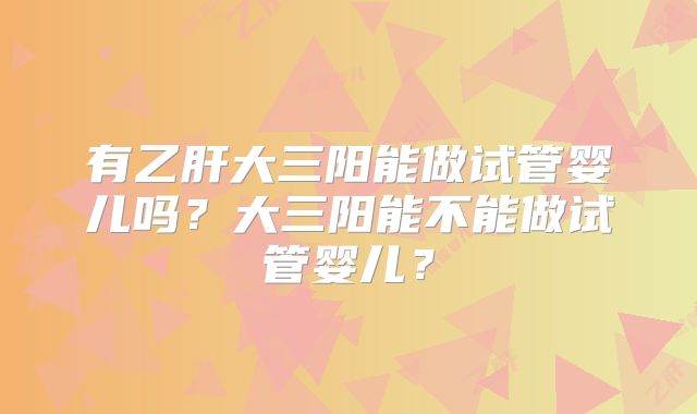 有乙肝大三阳能做试管婴儿吗?大三阳能不能做试管婴儿?