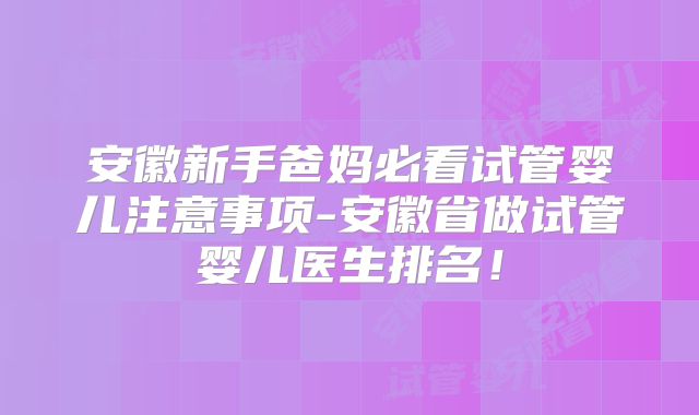 安徽新手爸妈必看试管婴儿注意事项-安徽省做试管婴儿医生排名!