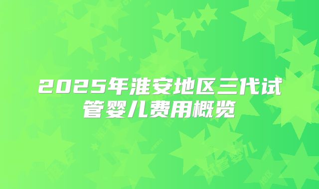 2025年淮安地区三代试管婴儿费用概览