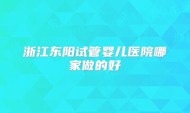浙江东阳试管婴儿医院哪家做的好