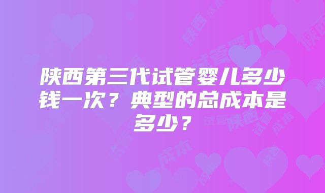 陕西第三代试管婴儿多少钱一次？典型的总成本是多少？