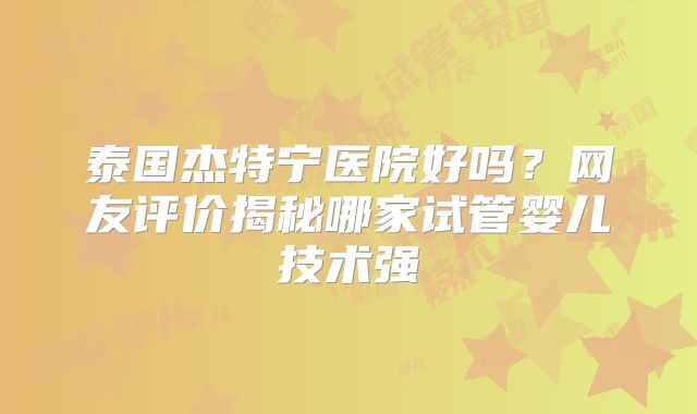 泰国杰特宁医院好吗？网友评价揭秘哪家试管婴儿技术强