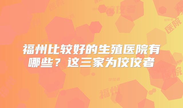 福州比较好的生殖医院有哪些？这三家为佼佼者