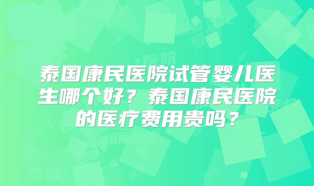 泰国康民医院试管婴儿医生哪个好？泰国康民医院的医疗费用贵吗？
