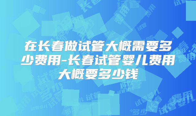 在长春做试管大概需要多少费用-长春试管婴儿费用大概要多少钱