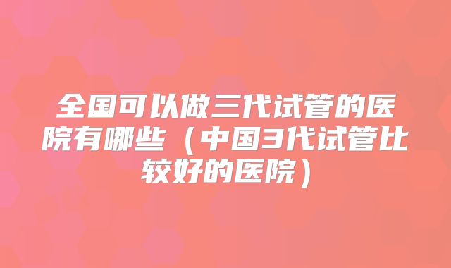 全国可以做三代试管的医院有哪些(中国3代试管比较好的医院)