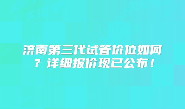 济南第三代试管价位如何？详细报价现已公布！