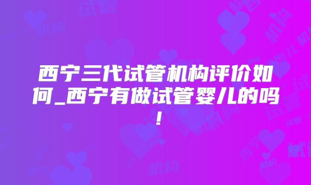 西宁三代试管机构评价如何_西宁有做试管婴儿的吗！