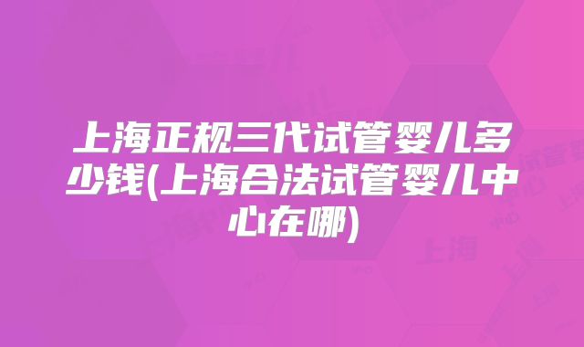 上海正规三代试管婴儿多少钱(上海合法试管婴儿中心在哪)