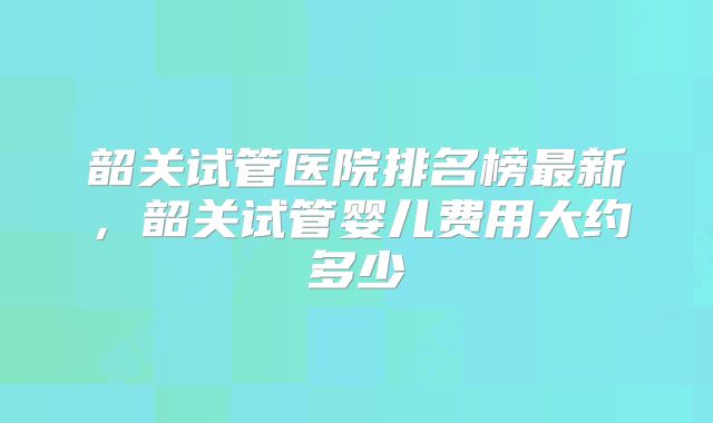 韶关试管医院排名榜最新,韶关试管婴儿费用大约多少