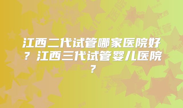 江西二代试管哪家医院好？江西三代试管婴儿医院？