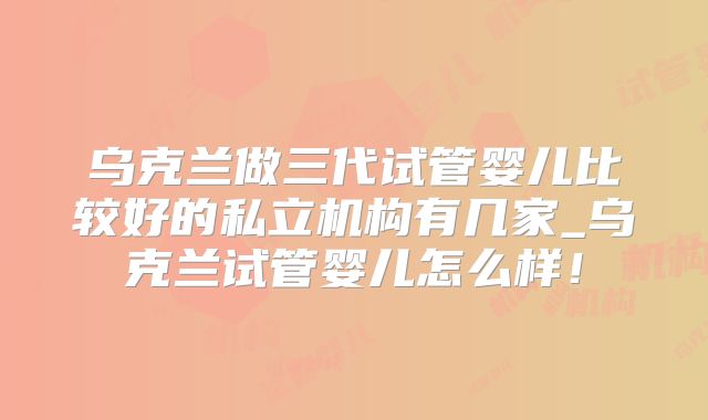 乌克兰做三代试管婴儿比较好的私立机构有几家_乌克兰试管婴儿怎么样！