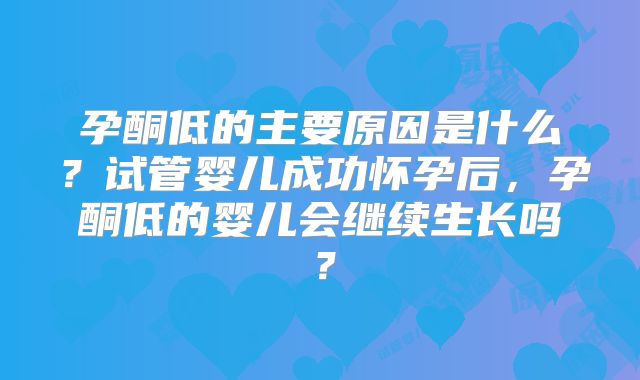 孕酮低的主要原因是什么？试管婴儿成功怀孕后，孕酮低的婴儿会继续生长吗？