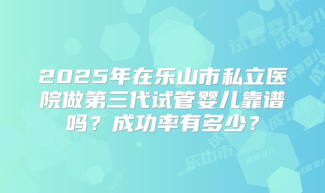 2025年在乐山市私立医院做第三代试管婴儿靠谱吗？成功率有多少？