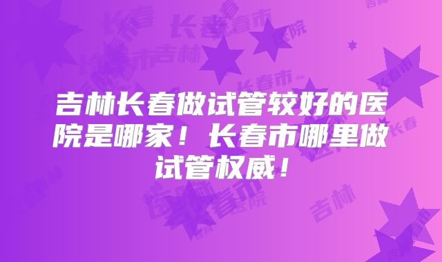 吉林长春做试管较好的医院是哪家！长春市哪里做试管权威！