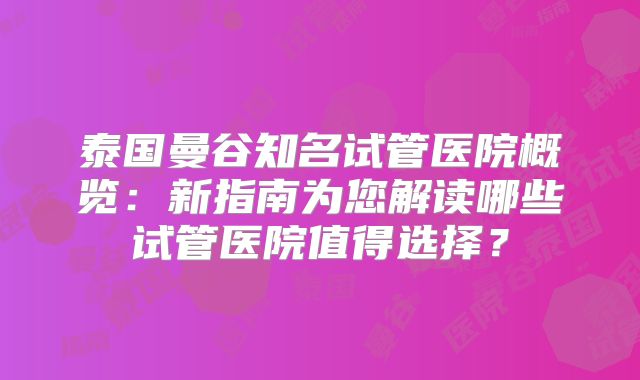 泰国曼谷知名试管医院概览:新指南为您解读哪些试管医院值得选择?