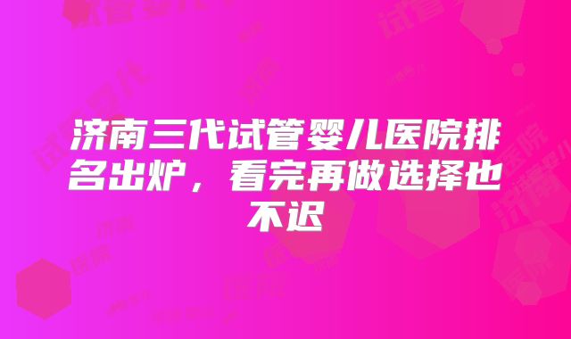 济南三代试管婴儿医院排名出炉，看完再做选择也不迟