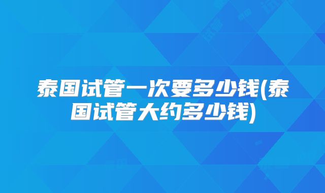 泰国试管一次要多少钱(泰国试管大约多少钱)