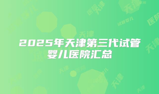 2025年天津第三代试管婴儿医院汇总
