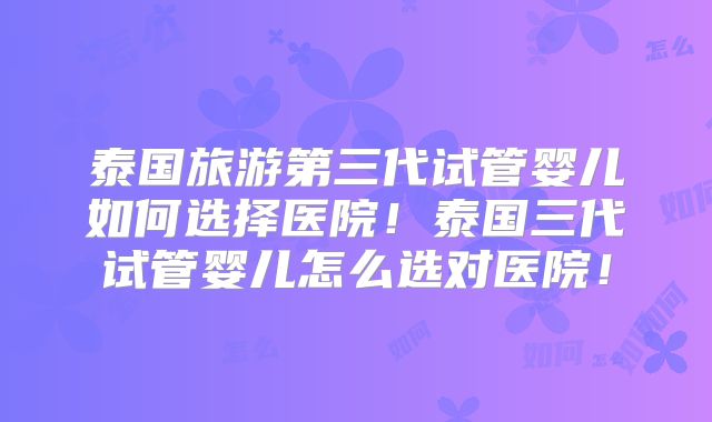 泰国旅游第三代试管婴儿如何选择医院!泰国三代试管婴儿怎么选对医院!