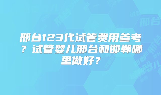 邢台123代试管费用参考？试管婴儿邢台和邯郸哪里做好？