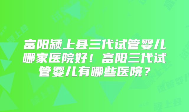 富阳颍上县三代试管婴儿哪家医院好!富阳三代试管婴儿有哪些医院?