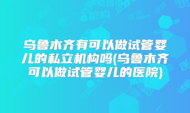 乌鲁木齐有可以做试管婴儿的私立机构吗(乌鲁木齐可以做试管婴儿的医院)