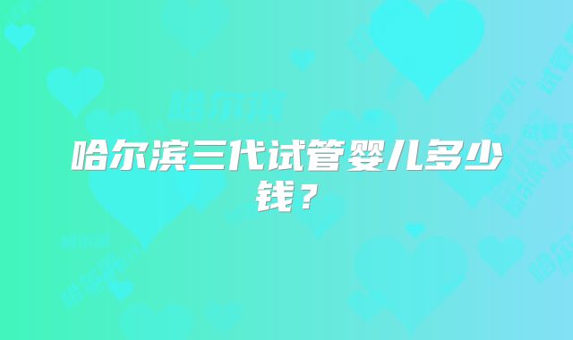 哈尔滨三代试管婴儿多少钱?