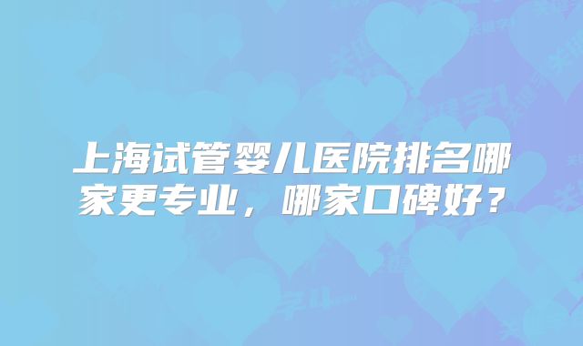 上海试管婴儿医院排名哪家更专业，哪家口碑好？