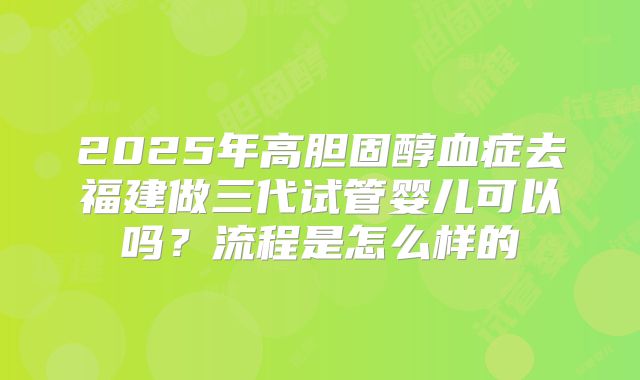 2025年高胆固醇血症去福建做三代试管婴儿可以吗?流程是怎么样的