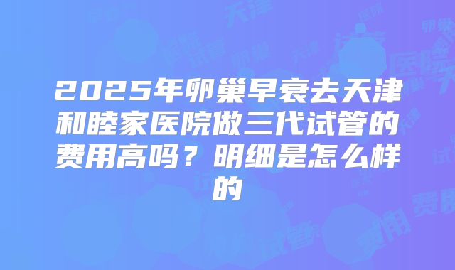 2025年卵巢早衰去天津和睦家医院做三代试管的费用高吗？明细是怎么样的
