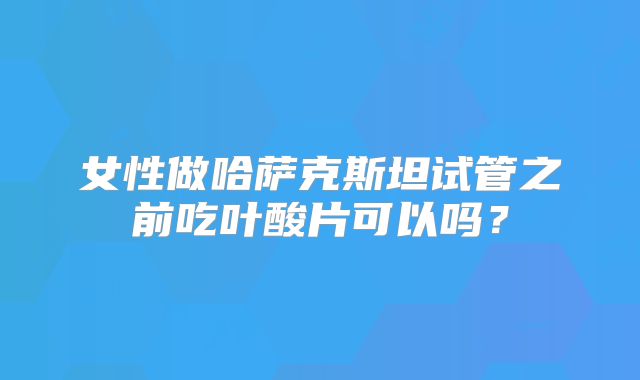 女性做哈萨克斯坦试管之前吃叶酸片可以吗？