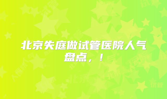 北京失庭做试管医院人气盘点,!