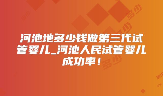河池地多少钱做第三代试管婴儿_河池人民试管婴儿成功率！