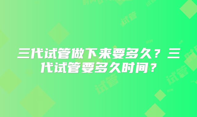 三代试管做下来要多久？三代试管要多久时间？