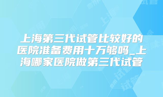 上海第三代试管比较好的医院准备费用十万够吗_上海哪家医院做第三代试管