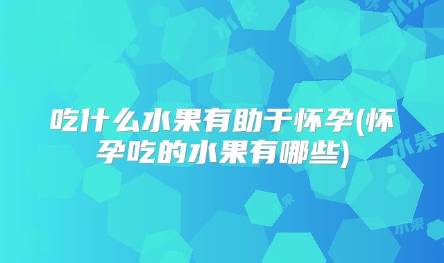 吃什么水果有助于怀孕(怀孕吃的水果有哪些)